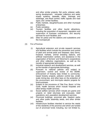 and other similar projects; fish ports; artesian wells,
spring development, rainwater collectors and water
supply systems; seawalls, dikes, drainage and
sewerage, and flood control; traffic signals and road
signs; and similar facilities;
(ix) Public markets, slaughterhouses and other municipal
enterprises;
(x) Public cemetery;
(xi) Tourism facilities and other tourist attractions,
including the acquisition of equipment, regulation and
supervision of business concessions, and security
services for such facilities; and
(xii) Sites for police and fire stations and substations and
the municipal jail;
(3) For a Province:
(i) Agricultural extension and on-site research services
and facilities which include the prevention and control
of plant and animal pests and diseases; dairy farms,
livestock markets, animal breeding stations, and
artificial insemination centers; and assistance in the
organization of farmers' and fishermen's cooperatives
and other collective organizations, as well as the
transfer of appropriate technology;
(ii) Industrial research and development services, as well
as the transfer of appropriate technology;
(iii) Pursuant to national policies and subject to
supervision, control and review of the DENR,
enforcement of forestry laws limited to community-
based forestry projects, pollution control law, small-
scale mining law, and other laws on the protection of
the environment; and mini-hydro electric projects for
local purposes;
(iv) Subject to the provisions of Title Five, Book I of this
Code, health services which include hospitals and
other tertiary health services;
(v) Social welfare services which include pro grams and
projects on rebel returnees and evacuees; relief
operations; and, population development services;
(vi) Provincial buildings, provincial jails, freedom parks
and other public assembly areas, and other similar
facilities;
(vii) Infrastructure facilities intended to service the needs
of the residents of the province and which are funded
out of provincial funds including, but not limited to,
11
 