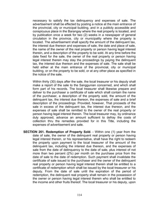 necessary to satisfy the tax delinquency and expenses of sale. The
advertisement shall be effected by posting a notice at the main entrance of
the provincial, city or municipal building, and in a publicly accessible and
conspicuous place in the Barangay where the real property is located, and
by publication once a week for two (2) weeks in a newspaper of general
circulation in the province, city or municipality where the property is
located. The advertisement shall specify the amount of the delinquent tax,
the interest due thereon and expenses of sale, the date and place of sale,
the name of the owner of the real property or person having legal interest
therein, and a description of the property to be sold. At any time before the
date fixed for the sale, the owner of the real property or person having
legal interest therein may stay the proceedings by paying the delinquent
tax, the interest due thereon and the expenses of sale. The sale shall be
held either at the main entrance of the provincial, city or municipal
building, or on the property to be sold, or at any other place as specified in
the notice of the sale.
Within thirty (30) days after the sale, the local treasurer or his deputy shall
make a report of the sale to the Sanggunian concerned, and which shall
form part of his records. The local treasurer shall likewise prepare and
deliver to the purchaser a certificate of sale which shall contain the name
of the purchaser, a description of the property sold, the amount of the
delinquent tax, the interest due thereon, the expenses of sale and a brief
description of the proceedings: Provided, however, That proceeds of the
sale in excess of the delinquent tax, the interest due thereon, and the
expenses of sale shall be remitted to the owner of the real property or
person having legal interest therein. The local treasurer may, by ordinance
duly approved, advance an amount sufficient to defray the costs of
collection thru the remedies provided for in this Title, including the
expenses of advertisement and sale.
SECTION 261. Redemption of Property Sold. - Within one (1) year from the
date of sale, the owner of the delinquent real property or person having
legal interest therein, or his representative, shall have the right to redeem
the property upon payment to the local treasurer of the amount of the
delinquent tax, including the interest due thereon, and the expenses of
sale from the date of delinquency to the date of sale, plus interest of not
more than two percent (2%) per month on the purchase price from the
date of sale to the date of redemption. Such payment shall invalidate the
certificate of sale issued to the purchaser and the owner of the delinquent
real property or person having legal interest therein shall be entitled to a
certificate of redemption which shall be issued by the local treasurer or his
deputy. From the date of sale until the expiration of the period of
redemption, the delinquent real property shall remain in the possession of
the owner or person having legal interest therein who shall be entitled to
the income and other fruits thereof. The local treasurer or his deputy, upon
114
 