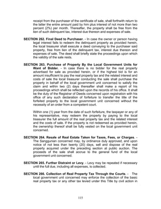 receipt from the purchaser of the certificate of sale, shall forthwith return to
the latter the entire amount paid by him plus interest of not more than two
percent (2%) per month. Thereafter, the property shall be free from the
lien of such delinquent tax, interest due thereon and expenses of sale.
SECTION 262. Final Deed to Purchaser. - In case the owner or person having
legal interest fails to redeem the delinquent property as provided herein,
the local treasurer shall execute a deed conveying to the purchaser said
property, free from lien of the delinquent tax, interest due thereon and
expenses of sale. The deed shall briefly state the proceedings upon which
the validity of the sale rests.
SECTION 263. Purchase of Property By the Local Government Units for
Want of Bidder. - In case there is no bidder for the real property
advertised for sale as provided herein, or if the highest bid is for an
amount insufficient to pay the real property tax and the related interest and
costs of sale the local treasurer conducting the sale shall purchase the
property in behalf of the local government unit concerned to satisfy the
claim and within two (2) days thereafter shall make a report of his
proceedings which shall be reflected upon the records of his office. It shall
be the duty of the Registrar of Deeds concerned upon registration with his
office of any such declaration of forfeiture to transfer the title of the
forfeited property to the local government unit concerned without the
necessity of an order from a competent court.
Within one (1) year from the date of such forfeiture, the taxpayer or any of
his representative, may redeem the property by paying to the local
treasurer the full amount of the real property tax and the related interest
and the costs of sale. If the property is not redeemed as provided herein,
the ownership thereof shall be fully vested on the local government unit
concerned.
SECTION 264. Resale of Real Estate Taken for Taxes, Fees, or Charges. -
The Sanggunian concerned may, by ordinance duly approved, and upon
notice of not less than twenty (20) days, sell and dispose of the real
property acquired under the preceding section at public auction. The
proceeds of the sale shall accrue to the general fund of the local
government unit concerned.
SECTION 265. Further Distraint or Levy. - Levy may be repeated if necessary
until the full due, including all expenses, is collected.
SECTION 266. Collection of Real Property Tax Through the Courts. - The
local government unit concerned may enforce the collection of the basic
real property tax or any other tax levied under this Title by civil action in
115
 