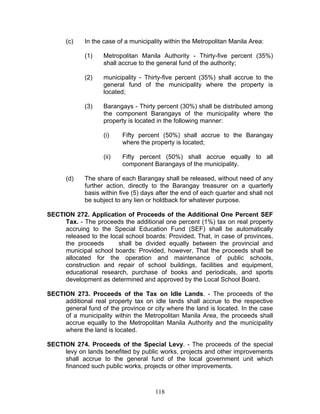 (c) In the case of a municipality within the Metropolitan Manila Area:
(1) Metropolitan Manila Authority - Thirty-five percent (35%)
shall accrue to the general fund of the authority;
(2) municipality - Thirty-five percent (35%) shall accrue to the
general fund of the municipality where the property is
located;
(3) Barangays - Thirty percent (30%) shall be distributed among
the component Barangays of the municipality where the
property is located in the following manner:
(i) Fifty percent (50%) shall accrue to the Barangay
where the property is located;
(ii) Fifty percent (50%) shall accrue equally to all
component Barangays of the municipality.
(d) The share of each Barangay shall be released, without need of any
further action, directly to the Barangay treasurer on a quarterly
basis within five (5) days after the end of each quarter and shall not
be subject to any lien or holdback for whatever purpose.
SECTION 272. Application of Proceeds of the Additional One Percent SEF
Tax. - The proceeds the additional one percent (1%) tax on real property
accruing to the Special Education Fund (SEF) shall be automatically
released to the local school boards: Provided, That, in case of provinces,
the proceeds shall be divided equally between the provincial and
municipal school boards: Provided, however, That the proceeds shall be
allocated for the operation and maintenance of public schools,
construction and repair of school buildings, facilities and equipment,
educational research, purchase of books and periodicals, and sports
development as determined and approved by the Local School Board.
SECTION 273. Proceeds of the Tax on Idle Lands. - The proceeds of the
additional real property tax on idle lands shall accrue to the respective
general fund of the province or city where the land is located. In the case
of a municipality within the Metropolitan Manila Area, the proceeds shall
accrue equally to the Metropolitan Manila Authority and the municipality
where the land is located.
SECTION 274. Proceeds of the Special Levy. - The proceeds of the special
levy on lands benefited by public works, projects and other improvements
shall accrue to the general fund of the local government unit which
financed such public works, projects or other improvements.
118
 