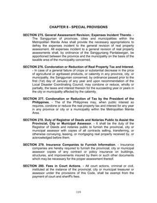 CHAPTER 8 - SPECIAL PROVISIONS
SECTION 275. General Assessment Revision; Expenses Incident Thereto. -
The Sanggunian of provinces, cities and municipalities within the
Metropolitan Manila Area shall provide the necessary appropriations to
defray the expenses incident to the general revision of real property
assessment. All expenses incident to a general revision of real property
assessments shall, by ordinance of the Sangguniang Panlalawigan, be
apportioned between the province and the municipality on the basis of the
taxable area of the municipality concerned.
SECTION 276. Condonation or Reduction of Real Property Tax and Interest.
- In case of a general failure of crops or substantial decrease in the price
of agricultural or agribased products, or calamity in any province, city, or
municipality, the Sanggunian concerned, by ordinance passed prior to the
first (1st) day of January of any year and upon recommendation of the
Local Disaster Coordinating Council, may condone or reduce, wholly or
partially, the taxes and interest thereon for the succeeding year or years in
the city or municipality affected by the calamity.
SECTION 277. Condonation or Reduction of Tax by the President of the
Philippines. - The of the Philippines may, when public interest so
requires, condone or reduce the real property tax and interest for any year
in any province or city or a municipality within the Metropolitan Manila
Area.
SECTION 278. Duty of Registrar of Deeds and Notaries Public to Assist the
Provincial, City or Municipal Assessor. - It shall be the duty of the
Registrar of Deeds and notaries public to furnish the provincial, city or
municipal assessor with copies of all contracts selling, transferring, or
otherwise conveying, leasing, or mortgaging real property received by, or
acknowledged before them.
SECTION 279. Insurance Companies to Furnish Information. - Insurance
companies are hereby required to furnish the provincial, city or municipal
assessor copies of any contract or policy insurance on buildings,
structures, and improvements insured by them or such other documents
which may be necessary for the proper assessment thereof.
SECTION 280. Fees in Court Actions. - All court actions, criminal or civil,
instituted at the instance of the provincial, city or municipal treasurer or
assessor under the provisions of this Code, shall be exempt from the
payment of court and sheriff's fees.
119
 
