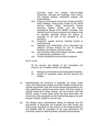 provincial roads and bridges; inter-municipal
waterworks, drainage and sewerage, flood control,
and irrigation systems; reclamation projects; and
similar facilities;
(viii) Programs and projects for low-cost housing and other
mass dwellings, except those funded by the Social
Security System (SSS), Government Service
Insurance System (GSIS), and the Home
Development Mutual Fund (HDMF): Provided, That
national funds for these programs and projects shall
be equitably allocated among the regions in
proportion to the ratio of the homeless to the
population;
(ix) Investment support services, including access to
credit financing;
(x) Upgrading and modernization of tax information and
collection services through the use of computer
hardware and software and other means;
(xi) Inter-municipal telecommunications services, subject
to national policy guidelines; and
(xii) Tourism development and promotion programs;
(4) For a City:
All the services and facilities of the municipality and
province, and in addition thereto, the following:
(i) Adequate communication and transportation facilities;
(ii) Support for education, police and fire services and
facilities.
(c) Notwithstanding the provisions of subsection (b) hereof, public
works and infrastructure projects and other facilities funded by the
national government under the annual General Appropriations Act,
other special laws, pertinent executive orders, and those wholly or
partially funded from foreign sources, are not covered under this
Section, except in those cases where the local government unit
concerned is duly designated as the implementing agency for such
projects, facilities, programs, and services.
(d) The designs, plans, specifications, testing of materials, and the
procurement of equipment and materials from both foreign and
local sources necessary for the provision of the foregoing services
and facilities shall be undertaken by the local government unit
concerned, based on national policies, standards and guidelines.
12
 