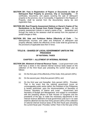 SECTION 281. Fees in Registration of Papers or Documents on Sale of
Delinquent Real Property to province, City or municipality. - All
certificates, documents, and papers covering the sale of delinquent
property to the province, city or municipality, if registered in the Registry of
Property, shall be exempt from the documentary stamp tax and
registration fees.
SECTION 282. Real Property Assessment Notices or Owner's Copies of Tax
Declarations to be Exempt from Postal Charges or Fees. - All real
property assessment notices or owner's copies of tax declaration sent
through the mails by the assessor shall be exempt from the payment of
postal charges or fees.
SECTION 283. Sale and Forfeiture Before Effectivity of Code. - Tax
delinquencies incurred, and sales and forfeitures of delinquent real
property effected, before the effectivity of this Code shall be governed by
the provisions of applicable laws then in force.
TITLE III. - SHARES OF LOCAL GOVERNMENT UNITS IN THE
PROCEEDS
OF NATIONAL TAXES
CHAPTER 1 - ALLOTMENT OF INTERNAL REVENUE
SECTION 284. Allotment of Internal Revenue Taxes. - Local government units
shall have a share in the national internal revenue taxes based on the
collection of the third fiscal year preceding the current fiscal year as
follows:
(a) On the first year of the effectivity of this Code, thirty percent (30%);
(b) On the second year, thirty-five percent (35%); and
(c) On the third year and thereafter, forty percent (40%). Provided,
That in the event that the national government incurs an
unmanageable public sector deficit, the President of the Philippines
is hereby authorized, upon the recommendation of Secretary of
Finance, Secretary of Interior and Local Government and
Secretary of Budget and Management, and subject to consultation
with the presiding officers of both Houses of Congress and the
presidents of the liga, to make the necessary adjustments in the
internal revenue allotment of local government units but in no case
shall the allotment be less than thirty percent (30%) of the collection
of national internal revenue taxes of the third fiscal year preceding
the current fiscal year: Provided, further That in the first year of the
120
 