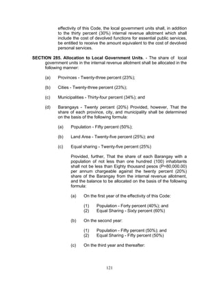 effectivity of this Code, the local government units shall, in addition
to the thirty percent (30%) internal revenue allotment which shall
include the cost of devolved functions for essential public services,
be entitled to receive the amount equivalent to the cost of devolved
personal services.
SECTION 285. Allocation to Local Government Units. - The share of local
government units in the internal revenue allotment shall be allocated in the
following manner:
(a) Provinces - Twenty-three percent (23%);
(b) Cities - Twenty-three percent (23%);
(c) Municipalities - Thirty-four percent (34%); and
(d) Barangays - Twenty percent (20%) Provided, however, That the
share of each province, city, and municipality shall be determined
on the basis of the following formula:
(a) Population - Fifty percent (50%);
(b) Land Area - Twenty-five percent (25%); and
(c) Equal sharing - Twenty-five percent (25%)
Provided, further, That the share of each Barangay with a
population of not less than one hundred (100) inhabitants
shall not be less than Eighty thousand pesos (P=80,000.00)
per annum chargeable against the twenty percent (20%)
share of the Barangay from the internal revenue allotment,
and the balance to be allocated on the basis of the following
formula:
(a) On the first year of the effectivity of this Code:
(1) Population - Forty percent (40%); and
(2) Equal Sharing - Sixty percent (60%)
(b) On the second year:
(1) Population - Fifty percent (50%); and
(2) Equal Sharing - Fifty percent (50%)
(c) On the third year and thereafter:
121
 