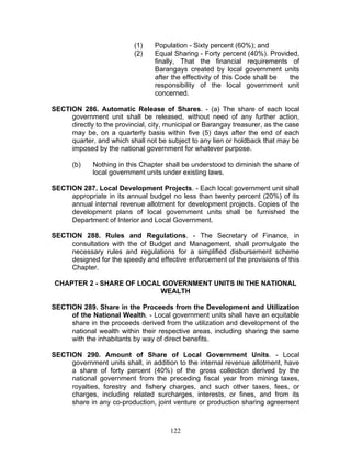 (1) Population - Sixty percent (60%); and
(2) Equal Sharing - Forty percent (40%). Provided,
finally, That the financial requirements of
Barangays created by local government units
after the effectivity of this Code shall be the
responsibility of the local government unit
concerned.
SECTION 286. Automatic Release of Shares. - (a) The share of each local
government unit shall be released, without need of any further action,
directly to the provincial, city, municipal or Barangay treasurer, as the case
may be, on a quarterly basis within five (5) days after the end of each
quarter, and which shall not be subject to any lien or holdback that may be
imposed by the national government for whatever purpose.
(b) Nothing in this Chapter shall be understood to diminish the share of
local government units under existing laws.
SECTION 287. Local Development Projects. - Each local government unit shall
appropriate in its annual budget no less than twenty percent (20%) of its
annual internal revenue allotment for development projects. Copies of the
development plans of local government units shall be furnished the
Department of Interior and Local Government.
SECTION 288. Rules and Regulations. - The Secretary of Finance, in
consultation with the of Budget and Management, shall promulgate the
necessary rules and regulations for a simplified disbursement scheme
designed for the speedy and effective enforcement of the provisions of this
Chapter.
CHAPTER 2 - SHARE OF LOCAL GOVERNMENT UNITS IN THE NATIONAL
WEALTH
SECTION 289. Share in the Proceeds from the Development and Utilization
of the National Wealth. - Local government units shall have an equitable
share in the proceeds derived from the utilization and development of the
national wealth within their respective areas, including sharing the same
with the inhabitants by way of direct benefits.
SECTION 290. Amount of Share of Local Government Units. - Local
government units shall, in addition to the internal revenue allotment, have
a share of forty percent (40%) of the gross collection derived by the
national government from the preceding fiscal year from mining taxes,
royalties, forestry and fishery charges, and such other taxes, fees, or
charges, including related surcharges, interests, or fines, and from its
share in any co-production, joint venture or production sharing agreement
122
 