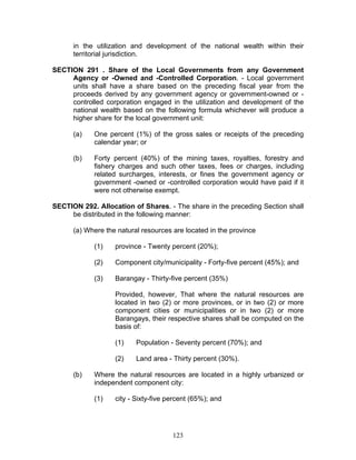 in the utilization and development of the national wealth within their
territorial jurisdiction.
SECTION 291 . Share of the Local Governments from any Government
Agency or -Owned and -Controlled Corporation. - Local government
units shall have a share based on the preceding fiscal year from the
proceeds derived by any government agency or government-owned or -
controlled corporation engaged in the utilization and development of the
national wealth based on the following formula whichever will produce a
higher share for the local government unit:
(a) One percent (1%) of the gross sales or receipts of the preceding
calendar year; or
(b) Forty percent (40%) of the mining taxes, royalties, forestry and
fishery charges and such other taxes, fees or charges, including
related surcharges, interests, or fines the government agency or
government -owned or -controlled corporation would have paid if it
were not otherwise exempt.
SECTION 292. Allocation of Shares. - The share in the preceding Section shall
be distributed in the following manner:
(a) Where the natural resources are located in the province
(1) province - Twenty percent (20%);
(2) Component city/municipality - Forty-five percent (45%); and
(3) Barangay - Thirty-five percent (35%)
Provided, however, That where the natural resources are
located in two (2) or more provinces, or in two (2) or more
component cities or municipalities or in two (2) or more
Barangays, their respective shares shall be computed on the
basis of:
(1) Population - Seventy percent (70%); and
(2) Land area - Thirty percent (30%).
(b) Where the natural resources are located in a highly urbanized or
independent component city:
(1) city - Sixty-five percent (65%); and
123
 