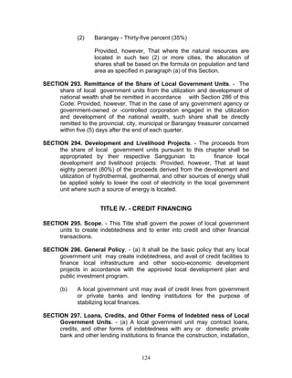 (2) Barangay - Thirty-five percent (35%)
Provided, however, That where the natural resources are
located in such two (2) or more cities, the allocation of
shares shall be based on the formula on population and land
area as specified in paragraph (a) of this Section.
SECTION 293. Remittance of the Share of Local Government Units. - The
share of local government units from the utilization and development of
national wealth shall be remitted in accordance with Section 286 of this
Code: Provided, however, That in the case of any government agency or
government-owned or -controlled corporation engaged in the utilization
and development of the national wealth, such share shall be directly
remitted to the provincial, city, municipal or Barangay treasurer concerned
within five (5) days after the end of each quarter.
SECTION 294. Development and Livelihood Projects. - The proceeds from
the share of local government units pursuant to this chapter shall be
appropriated by their respective Sanggunian to finance local
development and livelihood projects: Provided, however, That at least
eighty percent (80%) of the proceeds derived from the development and
utilization of hydrothermal, geothermal, and other sources of energy shall
be applied solely to lower the cost of electricity in the local government
unit where such a source of energy is located.
TITLE IV. - CREDIT FINANCING
SECTION 295. Scope. - This Title shall govern the power of local government
units to create indebtedness and to enter into credit and other financial
transactions.
SECTION 296. General Policy. - (a) It shall be the basic policy that any local
government unit may create indebtedness, and avail of credit facilities to
finance local infrastructure and other socio-economic development
projects in accordance with the approved local development plan and
public investment program.
(b) A local government unit may avail of credit lines from government
or private banks and lending institutions for the purpose of
stabilizing local finances.
SECTION 297. Loans, Credits, and Other Forms of Indebted ness of Local
Government Units. - (a) A local government unit may contract loans,
credits, and other forms of indebtedness with any or domestic private
bank and other lending institutions to finance the construction, installation,
124
 