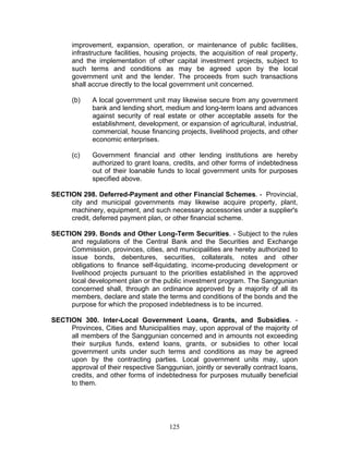improvement, expansion, operation, or maintenance of public facilities,
infrastructure facilities, housing projects, the acquisition of real property,
and the implementation of other capital investment projects, subject to
such terms and conditions as may be agreed upon by the local
government unit and the lender. The proceeds from such transactions
shall accrue directly to the local government unit concerned.
(b) A local government unit may likewise secure from any government
bank and lending short, medium and long-term loans and advances
against security of real estate or other acceptable assets for the
establishment, development, or expansion of agricultural, industrial,
commercial, house financing projects, livelihood projects, and other
economic enterprises.
(c) Government financial and other lending institutions are hereby
authorized to grant loans, credits, and other forms of indebtedness
out of their loanable funds to local government units for purposes
specified above.
SECTION 298. Deferred-Payment and other Financial Schemes. - Provincial,
city and municipal governments may likewise acquire property, plant,
machinery, equipment, and such necessary accessories under a supplier's
credit, deferred payment plan, or other financial scheme.
SECTION 299. Bonds and Other Long-Term Securities. - Subject to the rules
and regulations of the Central Bank and the Securities and Exchange
Commission, provinces, cities, and municipalities are hereby authorized to
issue bonds, debentures, securities, collaterals, notes and other
obligations to finance self-liquidating, income-producing development or
livelihood projects pursuant to the priorities established in the approved
local development plan or the public investment program. The Sanggunian
concerned shall, through an ordinance approved by a majority of all its
members, declare and state the terms and conditions of the bonds and the
purpose for which the proposed indebtedness is to be incurred.
SECTION 300. Inter-Local Government Loans, Grants, and Subsidies. -
Provinces, Cities and Municipalities may, upon approval of the majority of
all members of the Sanggunian concerned and in amounts not exceeding
their surplus funds, extend loans, grants, or subsidies to other local
government units under such terms and conditions as may be agreed
upon by the contracting parties. Local government units may, upon
approval of their respective Sanggunian, jointly or severally contract loans,
credits, and other forms of indebtedness for purposes mutually beneficial
to them.
125
 