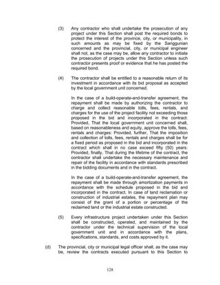 (3) Any contractor who shall undertake the prosecution of any
project under this Section shall post the required bonds to
protect the interest of the province, city, or municipality, in
such amounts as may be fixed by the Sanggunian
concerned and the provincial, city, or municipal engineer
shall not, as the case may be, allow any contractor to initiate
the prosecution of projects under this Section unless such
contractor presents proof or evidence that he has posted the
required bond.
(4) The contractor shall be entitled to a reasonable return of its
investment in accordance with its bid proposal as accepted
by the local government unit concerned.
In the case of a build-operate-and-transfer agreement, the
repayment shall be made by authorizing the contractor to
charge and collect reasonable tolls, fees, rentals, and
charges for the use of the project facility not exceeding those
proposed in the bid and incorporated in the contract:
Provided, That the local government unit concerned shall,
based on reasonableness and equity, approve the tolls, fees,
rentals and charges: Provided, further, That the imposition
and collection of tolls, fees, rentals and charges shall be for
a fixed period as proposed in the bid and incorporated in the
contract which shall in no case exceed fifty (50) years:
Provided, finally, That during the lifetime of the contract, the
contractor shall undertake the necessary maintenance and
repair of the facility in accordance with standards prescribed
in the bidding documents and in the contract.
In the case of a build-operate-and-transfer agreement, the
repayment shall be made through amortization payments in
accordance with the schedule proposed in the bid and
incorporated in the contract. In case of land reclamation or
construction of industrial estates, the repayment plan may
consist of the grant of a portion or percentage of the
reclaimed land or the industrial estate constructed.
(5) Every infrastructure project undertaken under this Section
shall be constructed, operated, and maintained by the
contractor under the technical supervision of the local
government unit and in accordance with the plans,
specifications, standards, and costs approved by it.
(d) The provincial, city or municipal legal officer shall, as the case may
be, review the contracts executed pursuant to this Section to
128
 
