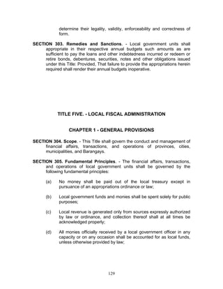 determine their legality, validity, enforceability and correctness of
form.
SECTION 303. Remedies and Sanctions. - Local government units shall
appropriate in their respective annual budgets such amounts as are
sufficient to pay the loans and other indebtedness incurred or redeem or
retire bonds, debentures, securities, notes and other obligations issued
under this Title: Provided, That failure to provide the appropriations herein
required shall render their annual budgets inoperative.
TITLE FIVE. - LOCAL FISCAL ADMINISTRATION
CHAPTER 1 - GENERAL PROVISIONS
SECTION 304. Scope. - This Title shall govern the conduct and management of
financial affairs, transactions, and operations of provinces, cities,
municipalities, and Barangays.
SECTION 305. Fundamental Principles. - The financial affairs, transactions,
and operations of local government units shall be governed by the
following fundamental principles:
(a) No money shall be paid out of the local treasury except in
pursuance of an appropriations ordinance or law;
(b) Local government funds and monies shall be spent solely for public
purposes;
(c) Local revenue is generated only from sources expressly authorized
by law or ordinance, and collection thereof shall at all times be
acknowledged properly;
(d) All monies officially received by a local government officer in any
capacity or on any occasion shall be accounted for as local funds,
unless otherwise provided by law;
129
 
