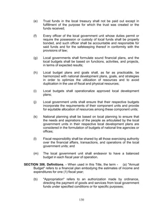 (e) Trust funds in the local treasury shall not be paid out except in
fulfillment of the purpose for which the trust was created or the
funds received;
(f) Every officer of the local government unit whose duties permit or
require the possession or custody of local funds shall be properly
bonded, and such officer shall be accountable and responsible for
said funds and for the safekeeping thereof in conformity with the
provisions of law;
(g) Local governments shall formulate sound financial plans, and the
local budgets shall be based on functions, activities, and projects,
in terms of expected results;
(h) Local budget plans and goals shall, as far as practicable, be
harmonized with national development plans, goals, and strategies
in order to optimize the utilization of resources and to avoid
duplication in the use of fiscal and physical resources;
(i) Local budgets shall operationalize approved local development
plans;
(j) Local government units shall ensure that their respective budgets
incorporate the requirements of their component units and provide
for equitable allocation of resources among these component units;
(k) National planning shall be based on local planning to ensure that
the needs and aspirations of the people as articulated by the local
government units in their respective local development plans are
considered in the formulation of budgets of national line agencies or
offices;
(l) Fiscal responsibility shall be shared by all those exercising authority
over the financial affairs, transactions, and operations of the local
government units; and
(m) The local government unit shall endeavor to have a balanced
budget in each fiscal year of operation.
SECTION 306. Definitions. - When used in this Title, the term - (a) "Annual
Budget" refers to a financial plan embodying the estimates of income and
expenditures for one (1) fiscal year;
(b) "Appropriation" refers to an authorization made by ordinance,
directing the payment of goods and services from local government
funds under specified conditions or for specific purposes;
130
 