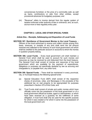 conveniences furnished, or the price of a commodity sold, as well
as loans, contributions or aids from other entities, except
provisional advances for budgetary purposes; and
(m) "Revenue" refers to income derived from the regular system of
taxation enforced under authority of law or ordinance, and, as such,
accrue more or less regularly every year.
CHAPTER 2 - LOCAL AND OTHER SPECIAL FUNDS
Article One. - Receipts, Safekeeping and Disposition of Local Funds
SECTION 307. Remittance of Government Monies to the Local Treasury. -
Officers of the local authorized to receive and collect monies arising from
taxes, revenues, or receipts of any kind shall remit the full amount
received and collected to the treasury of such local government unit which
shall be credited to the particular account or accounts to which the monies
in question properly belong.
SECTION 308. Local Funds. - Every local government unit shall maintain a
General Fund which shall be used to account for such monies and
resources as may be received by and disbursed from the local treasury.
The General Fund shall consist of monies and resources of the local
government which are available for the payment of expenditures,
obligations or purposes not specifically declared by law as accruing and
chargeable to, or payable from, any other fund.
SECTION 309. Special Funds. - There shall be maintained in every provincial,
city, or municipal treasury the following special funds:
(a) Special Education Fund (SEF) shall consist of the respective
shares of provinces, cities, and Barangays in the proceeds of the
additional tax on real property to be appropriated for purposes
prescribed in Section 272 of this Code; and
(b) Trust Funds shall consist of private and public monies which have
officially come into the possession of the local government or of a
local government official as trustee, agent or administrator, or which
have been received as a guaranty for the fulfillment of some
obligation. A trust fund shall only be used for the specific purpose
for which it was created or for which it came into the possession of
the local government unit.
132
 