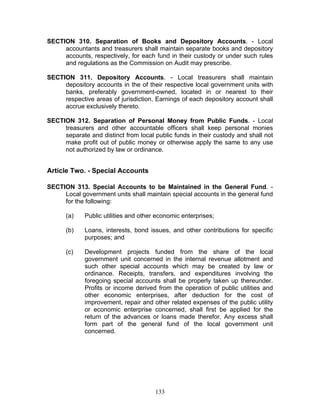 SECTION 310. Separation of Books and Depository Accounts. - Local
accountants and treasurers shall maintain separate books and depository
accounts, respectively, for each fund in their custody or under such rules
and regulations as the Commission on Audit may prescribe.
SECTION 311. Depository Accounts. - Local treasurers shall maintain
depository accounts in the of their respective local government units with
banks, preferably government-owned, located in or nearest to their
respective areas of jurisdiction. Earnings of each depository account shall
accrue exclusively thereto.
SECTION 312. Separation of Personal Money from Public Funds. - Local
treasurers and other accountable officers shall keep personal monies
separate and distinct from local public funds in their custody and shall not
make profit out of public money or otherwise apply the same to any use
not authorized by law or ordinance.
Article Two. - Special Accounts
SECTION 313. Special Accounts to be Maintained in the General Fund. -
Local government units shall maintain special accounts in the general fund
for the following:
(a) Public utilities and other economic enterprises;
(b) Loans, interests, bond issues, and other contributions for specific
purposes; and
(c) Development projects funded from the share of the local
government unit concerned in the internal revenue allotment and
such other special accounts which may be created by law or
ordinance. Receipts, transfers, and expenditures involving the
foregoing special accounts shall be properly taken up thereunder.
Profits or income derived from the operation of public utilities and
other economic enterprises, after deduction for the cost of
improvement, repair and other related expenses of the public utility
or economic enterprise concerned, shall first be applied for the
return of the advances or loans made therefor. Any excess shall
form part of the general fund of the local government unit
concerned.
133
 