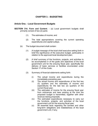 CHAPTER 3. - BUDGETING
Article One. - Local Government Budgets
SECTION 314. Form and Content. - (a) Local government budgets shall
primarily consist of two (2) parts:
(1) The estimates of income; and
(2) The total appropriations covering the current operating
expenditures and capital outlays.
(b) The budget document shall contain:
(1) A budget message of the local chief executive setting forth in
brief the significance of the executive budget, particularly in
relation to the approved local development plan;
(2) A brief summary of the functions, projects, and activities to
be accomplished in of the goals and objectives of the local
government unit for the ensuing fiscal year, specifically the
delivery of basic services or facilities enumerated under
Section 17 of this Code;
(3) Summary of financial statements setting forth:
(i) The actual income and expenditures during the
immediately preceding year;
(ii) The actual income and expenditures of the first two
(2) quarters and the estimates of income and
expenditures for the last two (2) quarters of the
current fiscal year;
(iii) The estimates of income for the ensuing fiscal year
from ordinances and laws existing at the time the
proposed budget is transmitted, together with other
revenue-raising proposals;
(iv) The estimated expenditures necessary to carry out
the functions, projects, and activities of the local
government unit for the ensuing fiscal year;
(v) All essential facts regarding the bonded and other
long-term obligations and indebtedness of the local
government unit, if any;
134
 