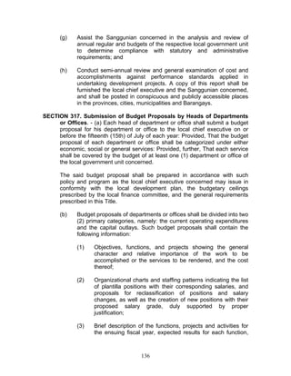 (g) Assist the Sanggunian concerned in the analysis and review of
annual regular and budgets of the respective local government unit
to determine compliance with statutory and administrative
requirements; and
(h) Conduct semi-annual review and general examination of cost and
accomplishments against performance standards applied in
undertaking development projects. A copy of this report shall be
furnished the local chief executive and the Sanggunian concerned,
and shall be posted in conspicuous and publicly accessible places
in the provinces, cities, municipalities and Barangays.
SECTION 317. Submission of Budget Proposals by Heads of Departments
or Offices. - (a) Each head of department or office shall submit a budget
proposal for his department or office to the local chief executive on or
before the fifteenth (15th) of July of each year: Provided, That the budget
proposal of each department or office shall be categorized under either
economic, social or general services: Provided, further, That each service
shall be covered by the budget of at least one (1) department or office of
the local government unit concerned.
The said budget proposal shall be prepared in accordance with such
policy and program as the local chief executive concerned may issue in
conformity with the local development plan, the budgetary ceilings
prescribed by the local finance committee, and the general requirements
prescribed in this Title.
(b) Budget proposals of departments or offices shall be divided into two
(2) primary categories, namely: the current operating expenditures
and the capital outlays. Such budget proposals shall contain the
following information:
(1) Objectives, functions, and projects showing the general
character and relative importance of the work to be
accomplished or the services to be rendered, and the cost
thereof;
(2) Organizational charts and staffing patterns indicating the list
of plantilla positions with their corresponding salaries, and
proposals for reclassification of positions and salary
changes, as well as the creation of new positions with their
proposed salary grade, duly supported by proper
justification;
(3) Brief description of the functions, projects and activities for
the ensuing fiscal year, expected results for each function,
136
 