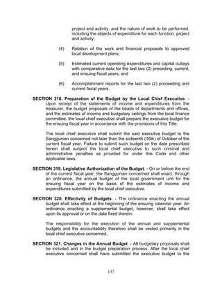 project and activity, and the nature of work to be performed,
including the objects of expenditure for each function, project
and activity;
(4) Relation of the work and financial proposals to approved
local development plans;
(5) Estimated current operating expenditures and capital outlays
with comparative data for the last two (2) preceding, current,
and ensuing fiscal years; and
(6) Accomplishment reports for the last two (2) proceeding and
current fiscal years.
SECTION 318. Preparation of the Budget by the Local Chief Executive. -
Upon receipt of the statements of income and expenditures from the
treasurer, the budget proposals of the heads of departments and offices,
and the estimates of income and budgetary ceilings from the local finance
committee, the local chief executive shall prepare the executive budget for
the ensuing fiscal year in accordance with the provisions of this Title.
The local chief executive shall submit the said executive budget to the
Sanggunian concerned not later than the sixteenth (16th) of October of the
current fiscal year. Failure to submit such budget on the date prescribed
herein shall subject the local chief executive to such criminal and
administrative penalties as provided for under this Code and other
applicable laws.
SECTION 319. Legislative Authorization of the Budget. - On or before the end
of the current fiscal year, the Sanggunian concerned shall enact, through
an ordinance, the annual budget of the local government unit for the
ensuing fiscal year on the basis of the estimates of income and
expenditures submitted by the local chief executive.
SECTION 320. Effectivity of Budgets. - The ordinance enacting the annual
budget shall take effect at the beginning of the ensuing calendar year. An
ordinance enacting a supplemental budget, however, shall take effect
upon its approval or on the date fixed therein.
The responsibility for the execution of the annual and supplemental
budgets and the accountability therefore shall be vested primarily in the
local chief executive concerned.
SECTION 321. Changes in the Annual Budget. - All budgetary proposals shall
be included and in the budget preparation process. After the local chief
executive concerned shall have submitted the executive budget to the
137
 