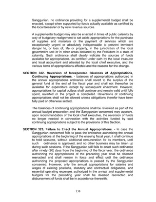 Sanggunian, no ordinance providing for a supplemental budget shall be
enacted, except when supported by funds actually available as certified by
the local treasurer or by new revenue sources.
A supplemental budget may also be enacted in times of public calamity by
way of budgetary realignment to set aside appropriations for the purchase
of supplies and materials or the payment of services which are
exceptionally urgent or absolutely indispensable to prevent imminent
danger to, or loss of, life or property, in the jurisdiction of the local
government unit or in other areas declared by the President in a state of
calamity. Such ordinance shall clearly indicate the sources of funds
available for appropriations, as certified under oath by the local treasurer
and local accountant and attested by the local chief executive, and the
various items of appropriations affected and the reasons for the change.
SECTION 322. Reversion of Unexpended Balances of Appropriations,
Continuing Appropriations. - balances of appropriations authorized in
the annual appropriations ordinance shall revert to the surplus of the
general fund at the end of the fiscal year and shall not thereafter be
available for expenditure except by subsequent enactment. However,
appropriations for capital outlays shall continue and remain valid until fully
spent, reverted or the project is completed. Reversions of continuing
appropriations shall not be allowed unless obligations therefor have been
fully paid or otherwise settled.
The balances of continuing appropriations shall be reviewed as part of the
annual budget preparation and the Sanggunian concerned may approve,
upon recommendation of the local chief executive, the reversion of funds
no longer needed in connection with the activities funded by said
continuing appropriations subject to the provisions of this Section.
SECTION 323. Failure to Enact the Annual Appropriations. - In case the
Sanggunian concerned fails to pass the ordinance authorizing the annual
appropriations at the beginning of the ensuing fiscal year, it shall continue
to hold sessions, without additional remuneration for its members, until
such ordinance is approved, and no other business may be taken up
during such sessions. If the Sanggunian still fails to enact such ordinance
after ninety (90) days from the beginning of the fiscal year, the ordinance
authorizing the appropriations of the preceding year shall be deemed
reenacted and shall remain in force and effect until the ordinance
authorizing the proposed appropriations is passed by the Sanggunian
concerned. However, only the annual appropriations for salaries and
wages of existing positions, statutory and contractual obligations, and
essential operating expenses authorized in the annual and supplemental
budgets for the preceding year shall be deemed reenacted and
disbursement of funds shall be in accordance therewith.
138
 