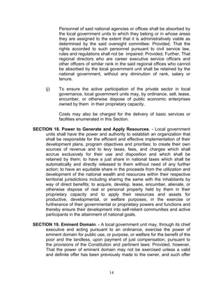 Personnel of said national agencies or offices shall be absorbed by
the local government units to which they belong or in whose areas
they are assigned to the extent that it is administratively viable as
determined by the said oversight committee: Provided, That the
rights accorded to such personnel pursuant to civil service law,
rules and regulations shall not be impaired: Provided, Further, That
regional directors who are career executive service officers and
other officers of similar rank in the said regional offices who cannot
be absorbed by the local government unit shall be retained by the
national government, without any diminution of rank, salary or
tenure.
(j) To ensure the active participation of the private sector in local
governance, local government units may, by ordinance, sell, lease,
encumber, or otherwise dispose of public economic enterprises
owned by them in their proprietary capacity.
Costs may also be charged for the delivery of basic services or
facilities enumerated in this Section.
SECTION 18. Power to Generate and Apply Resources. - Local government
units shall have the power and authority to establish an organization that
shall be responsible for the efficient and effective implementation of their
development plans, program objectives and priorities; to create their own
sources of revenue and to levy taxes, fees, and charges which shall
accrue exclusively for their use and disposition and which shall be
retained by them; to have a just share in national taxes which shall be
automatically and directly released to them without need of any further
action; to have an equitable share in the proceeds from the utilization and
development of the national wealth and resources within their respective
territorial jurisdictions including sharing the same with the inhabitants by
way of direct benefits; to acquire, develop, lease, encumber, alienate, or
otherwise dispose of real or personal property held by them in their
proprietary capacity and to apply their resources and assets for
productive, developmental, or welfare purposes, in the exercise or
furtherance of their governmental or proprietary powers and functions and
thereby ensure their development into self-reliant communities and active
participants in the attainment of national goals.
SECTION 19. Eminent Domain. - A local government unit may, through its chief
executive and acting pursuant to an ordinance, exercise the power of
eminent domain for public use, or purpose, or welfare for the benefit of the
poor and the landless, upon payment of just compensation, pursuant to
the provisions of the Constitution and pertinent laws: Provided, however,
That the power of eminent domain may not be exercised unless a valid
and definite offer has been previously made to the owner, and such offer
14
 