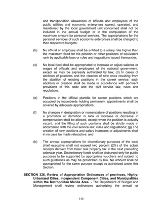and transportation allowances of officials and employees of the
public utilities and economic enterprises owned, operated, and
maintained by the local government unit concerned shall not be
included in the annual budget or in the computation of the
maximum amount for personal services. The appropriations for the
personal services of such economic enterprises shall be charged to
their respective budgets;
(b) No official or employee shall be entitled to a salary rate higher than
the maximum fixed for his position or other positions of equivalent
rank by applicable laws or rules and regulations issued thereunder;
(c) No local fund shall be appropriated to increase or adjust salaries or
wages of officials and employees of the national government,
except as may be expressly authorized by law; (d) In cases of
abolition of positions and the creation of new ones resulting from
the abolition of existing positions in the career service, such
abolition or creation shall be made in accordance with pertinent
provisions of this code and the civil service law, rules and
regulations;
(e) Positions in the official plantilla for career positions which are
occupied by incumbents holding permanent appointments shall be
covered by adequate appropriations;
(f) No changes in designation or nomenclature of positions resulting in
a promotion or demotion in rank or increase or decrease in
compensation shall be allowed, except when the position is actually
vacant, and the filling of such positions shall be strictly made in
accordance with the civil service law, rules and regulations; (g) The
creation of new positions and salary increases or adjustments shall
in no case be made retroactive; and
(h) The annual appropriations for discretionary purposes of the local
chief executive shall not exceed two percent (2%) of the actual
receipts derived from basic real property tax in the next preceding
calendar year. Discretionary funds shall be disbursed only for public
purposes to be supported by appropriate vouchers and subject to
such guidelines as may be prescribed by law. No amount shall be
appropriated for the same purpose except as authorized under this
Section.
SECTION 326. Review of Appropriation Ordinances of provinces, Highly-
Urbanized Cities, Independent Component Cities, and Municipalities
within the Metropolitan Manila Area. - The Department of Budget and
Management shall review ordinances authorizing the annual or
140
 