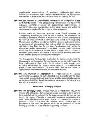 supplemental appropriations of provinces, highly-urbanized cities,
independent component cities, and municipalities within the Metropolitan
Manila Area in accordance with the immediately succeeding Section.
SECTION 327. Review of Appropriation Ordinances of Component Cities
and Municipalities. - The Sangguniang Panlalawigan shall review the
ordinance authorizing annual or supplemental appropriations of
component cities and municipalities in the same manner and within the
same period prescribed for the review of other ordinances.
If within ninety (90) days from receipt of copies of such ordinance, the
Sangguniang Panlalawigan takes no action thereon, the same shall be
deemed to have been reviewed in accordance with law and shall continue
to be in full force and effect. If within the same period, the Sangguniang
Panlalawigan shall have ascertained that the ordinance authorizing annual
or supplemental appropriations has not complied with the requirements
set forth in this Title, the Sangguniang Panlalawigan shall, within the
ninety-day period hereinabove prescribed, declare such ordinance
inoperative in its entirety or in part. Items of appropriation contrary to
limitations prescribed in this Title or in excess of the amounts prescribed
herein shall be disallowed or reduced accordingly.
The Sangguniang Panlalawigan shall within the same period advise the
Sangguniang panlungsod or Sangguniang bayan concerned through the
local chief executive of any action on the ordinance under review. Upon
receipt of such advice, the city or municipal treasurer concerned shall not
make further disbursements of funds from any of the items of
appropriation declared inoperative, disallowed or reduced.
SECTION 328. Duration of Appropriation. - Appropriations for ordinary
administrative purposes not duly obligated shall terminate with the fiscal
year and all unexpended balances thereof shall be automatically reverted
on the thirty-first (31st) day of December of each year to the general fund
of the local government unit.
Article Two. - Barangay Budgets
SECTION 329. Barangay Funds. - Unless otherwise provided in this Title, all the
income of the Barangay from whatever source shall accrue to its general
fund and shall, at the option of the Barangay concerned, be kept as trust
fund in the custody of the city or municipal treasurer or be deposited in a
bank, preferably government-owned, situated in or nearest to its area of
jurisdiction. Such funds shall be disbursed in accordance with the
provisions of this Title. Ten percent (10%) of the general fund of the
Barangay shall be set aside for the Sangguniang kabataan.
141
 