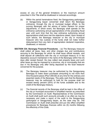 excess of, any of the general limitations or the maximum amount
prescribed in this Title shall be disallowed or reduced accordingly.
(b) Within the period hereinabove fixed, the Sangguniang panlungsod
or Sangguniang bayan concerned shall return the Barangay
ordinance, through the city or municipal budget officer, to the
punong Barangay with the advice of action thereon for proper
adjustments, in which event, the Barangay shall operate on the
ordinance authorizing annual appropriations of the preceding fiscal
year until such time that the new ordinance authorizing annual
appropriations shall have met the objections raised. Upon receipt of
such advice, the Barangay treasurer or the city or municipal
treasurer who has custody of the funds shall not make further
disbursement from any item of appropriation declared inoperative,
disallowed, or reduced.
SECTION 334. Barangay Financial Procedures. - (a) The Barangay treasurer
shall collect all taxes, fees, and other charges due and contributions
accruing to the Barangay for which he shall issue official receipts, and
shall deposit all collections with the city or municipal treasury or in the
depository account maintained in the name of the Barangay within five (5)
days after receipt thereof. He may collect real property taxes and such
other taxes as may be imposed by a province, city or municipality that are
due in his Barangay only after being deputized by the local treasurer
concerned for the purpose.
(b) The Barangay treasurer may be authorized by the Sangguniang
Barangay to make direct purchases amounting to not more than
One thousand pesos (Php1,000.00) at any time for the ordinary and
essential needs of the Barangay. The petty cash that the Barangay
treasurer may be authorized to hold for the purpose shall not
exceed twenty percent (20%) of the funds available and to the
credit of the Barangay treasury.
(c) The financial records of the Barangay shall be kept in the office of
the city or municipal accountant in simplified manner as prescribed
by the Commission on Audit. Representatives of the Commission
on Audit shall audit such accounts annually or as often as may be
necessary and make a report of the audit to the Sangguniang
panlungsod or Sangguniang bayan, as the case may be. The
Commission on Audit shall prescribe and put into effect simplified
procedures for Barangay finances within six (6) months following
the effectivity of this Code.
143
 
