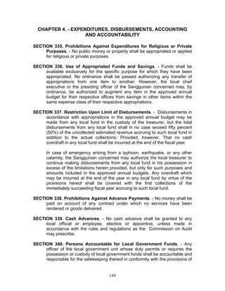 CHAPTER 4. - EXPENDITURES, DISBURSEMENTS, ACCOUNTING
AND ACCOUNTABILITY
SECTION 335. Prohibitions Against Expenditures for Religious or Private
Purposes. - No public money or property shall be appropriated or applied
for religious or private purposes.
SECTION 336. Use of Appropriated Funds and Savings. - Funds shall be
available exclusively for the specific purpose for which they have been
appropriated. No ordinance shall be passed authorizing any transfer of
appropriations from one item to another. However, the local chief
executive or the presiding officer of the Sanggunian concerned may, by
ordinance, be authorized to augment any item in the approved annual
budget for their respective offices from savings in other items within the
same expense class of their respective appropriations.
SECTION 337. Restriction Upon Limit of Disbursements. - Disbursements in
accordance with appropriations in the approved annual budget may be
made from any local fund in the custody of the treasurer, but the total
disbursements from any local fund shall in no case exceed fifty percent
(50%) of the uncollected estimated revenue accruing to such local fund in
addition to the actual collections: Provided, however, That no cash
overdraft in any local fund shall be incurred at the end of the fiscal year.
In case of emergency arising from a typhoon, earthquake, or any other
calamity, the Sanggunian concerned may authorize the local treasurer to
continue making disbursements from any local fund in his possession in
excess of the limitations herein provided, but only for such purposes and
amounts included in the approved annual budgets. Any overdraft which
may be incurred at the end of the year in any local fund by virtue of the
provisions hereof shall be covered with the first collections of the
immediately succeeding fiscal year accruing to such local fund.
SECTION 338. Prohibitions Against Advance Payments. - No money shall be
paid on account of any contract under which no services have been
rendered or goods delivered.
SECTION 339. Cash Advances. - No cash advance shall be granted to any
local official or employee, elective or appointive, unless made in
accordance with the rules and regulations as the Commission on Audit
may prescribe.
SECTION 340. Persons Accountable for Local Government Funds. - Any
officer of the local government unit whose duty permits or requires the
possession or custody of local government funds shall be accountable and
responsible for the safekeeping thereof in conformity with the provisions of
144
 