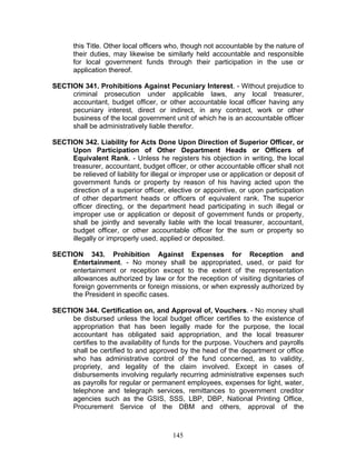 this Title. Other local officers who, though not accountable by the nature of
their duties, may likewise be similarly held accountable and responsible
for local government funds through their participation in the use or
application thereof.
SECTION 341. Prohibitions Against Pecuniary Interest. - Without prejudice to
criminal prosecution under applicable laws, any local treasurer,
accountant, budget officer, or other accountable local officer having any
pecuniary interest, direct or indirect, in any contract, work or other
business of the local government unit of which he is an accountable officer
shall be administratively liable therefor.
SECTION 342. Liability for Acts Done Upon Direction of Superior Officer, or
Upon Participation of Other Department Heads or Officers of
Equivalent Rank. - Unless he registers his objection in writing, the local
treasurer, accountant, budget officer, or other accountable officer shall not
be relieved of liability for illegal or improper use or application or deposit of
government funds or property by reason of his having acted upon the
direction of a superior officer, elective or appointive, or upon participation
of other department heads or officers of equivalent rank. The superior
officer directing, or the department head participating in such illegal or
improper use or application or deposit of government funds or property,
shall be jointly and severally liable with the local treasurer, accountant,
budget officer, or other accountable officer for the sum or property so
illegally or improperly used, applied or deposited.
SECTION 343. Prohibition Against Expenses for Reception and
Entertainment. - No money shall be appropriated, used, or paid for
entertainment or reception except to the extent of the representation
allowances authorized by law or for the reception of visiting dignitaries of
foreign governments or foreign missions, or when expressly authorized by
the President in specific cases.
SECTION 344. Certification on, and Approval of, Vouchers. - No money shall
be disbursed unless the local budget officer certifies to the existence of
appropriation that has been legally made for the purpose, the local
accountant has obligated said appropriation, and the local treasurer
certifies to the availability of funds for the purpose. Vouchers and payrolls
shall be certified to and approved by the head of the department or office
who has administrative control of the fund concerned, as to validity,
propriety, and legality of the claim involved. Except in cases of
disbursements involving regularly recurring administrative expenses such
as payrolls for regular or permanent employees, expenses for light, water,
telephone and telegraph services, remittances to government creditor
agencies such as the GSIS, SSS, LBP, DBP, National Printing Office,
Procurement Service of the DBM and others, approval of the
145
 