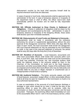 disbursement voucher by the local chief executive himself shall be
required whenever local funds are disbursed.
In cases of special or trust funds, disbursements shall be approved by the
administrator of the fund. In case of temporary absence or incapacity of
the department head or chief of office, the officer next-in-rank shall
automatically perform his function and he shall be fully responsible
therefor.
SECTION 345. Officials Authorized to Draw Checks in Settlement of
Obligations. - Checks in settlement of obligations shall be drawn by the
local treasurer and countersigned by the local administrator. In case of
temporary absence or incapacity of the foregoing officials, these duties
shall devolve upon their immediate assistants.
SECTION 346. Disbursements of Local Funds and Statement of Accounts. -
Disbursements shall be made in accordance with the ordinance
authorizing the annual or supplemental appropriations without the prior
approval of the Sanggunian concerned. Within thirty (30) days after the
close of each month, the local accountant shall furnish the Sanggunian
with such financial statements as may be prescribed by the Commission
on Audit. In the case of the year-end statement of accounts, the period
shall be sixty (60) days after the thirty-first (31st) of December.
SECTION 347. Rendition of Accounts. - Local treasurers, accountants and
other local accountable officers shall render their accounts within such
time, in such form, style, and content and under such as the Commission
on Audit may prescribe. Provincial, city, and municipal auditors shall
certify the balances arising in the accounts settled by them to the
Chairman of the Commission on Audit and to the local treasurer,
accountant, and other accountable officers. Copies of the certification shall
be prepared and furnished other local officers who may be held jointly and
severally liable for any loss or illegal, improper or unauthorized use or
misappropriation of local funds or property.
SECTION 348. Auditorial Visitation. - The books, accounts, papers, and cash
of local treasurer, accountant, budget officer, or other accountable officers
shall at all times be open for inspection of the Commission on Audit or its
duly authorized representative.
In case an examination of the accounts of a local treasurer discloses a
shortage in cash which should be on hand, it shall be the duty of the
examining officer to seize the office and its contents, notify the
Commission on Audit, the local chief executive concerned, and the local
accountant. Thereupon, the examining officer shall immediately turn over
to the accountable officer next-in- rank in the local treasury service, unless
146
 