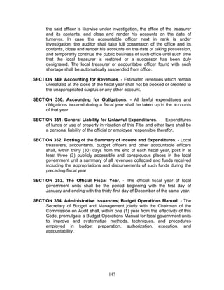 the said officer is likewise under investigation, the office of the treasurer
and its contents, and close and render his accounts on the date of
turnover. In case the accountable officer next in rank is under
investigation, the auditor shall take full possession of the office and its
contents, close and render his accounts on the date of taking possession,
and temporarily continue the public business of such office until such time
that the local treasurer is restored or a successor has been duly
designated. The local treasurer or accountable officer found with such
shortage shall be automatically suspended from office.
SECTION 349. Accounting for Revenues. - Estimated revenues which remain
unrealized at the close of the fiscal year shall not be booked or credited to
the unappropriated surplus or any other account.
SECTION 350. Accounting for Obligations. - All lawful expenditures and
obligations incurred during a fiscal year shall be taken up in the accounts
of that year.
SECTION 351. General Liability for Unlawful Expenditures. - Expenditures
of funds or use of property in violation of this Title and other laws shall be
a personal liability of the official or employee responsible therefor.
SECTION 352. Posting of the Summary of Income and Expenditures. - Local
treasurers, accountants, budget officers and other accountable officers
shall, within thirty (30) days from the end of each fiscal year, post in at
least three (3) publicly accessible and conspicuous places in the local
government unit a summary of all revenues collected and funds received
including the appropriations and disbursements of such funds during the
preceding fiscal year.
SECTION 353. The Official Fiscal Year. - The official fiscal year of local
government units shall be the period beginning with the first day of
January and ending with the thirty-first day of December of the same year.
SECTION 354. Administrative Issuances; Budget Operations Manual. - The
Secretary of Budget and Management jointly with the Chairman of the
Commission on Audit shall, within one (1) year from the effectivity of this
Code, promulgate a Budget Operations Manual for local government units
to improve and systematize methods, techniques, and procedures
employed in budget preparation, authorization, execution, and
accountability.
147
 