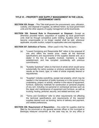 TITLE VI. - PROPERTY AND SUPPLY MANAGEMENT IN THE LOCAL
GOVERNMENT UNITS
SECTION 355. Scope. - This Title shall govern the procurement, care, utilization,
custody, and disposal of supplies, as defined herein, by local government
units and the other aspects of supply management at the local levels.
SECTION 356. General Rule in Procurement or Disposal.- Except as
otherwise provided herein, acquisition of supplies by local government
units shall be through competitive public bidding. Supplies which have
become unserviceable or no longer needed shall be sold, whenever
applicable, at public auction, subject to applicable rules and regulations.
SECTION 357. Definition of Terms. - When used in this Title, the term -
(a) "Lowest Complying and Responsible Bid" refers to the proposal of
one who offers the lowest price, meets all the technical
specifications and requirements of the supplies desired and, as a
dealer in the line of supplies involved, maintains a regular
establishment, and has complied consistently with previous
commitments;
(b) "Suitable Substitute" refers to that kind of article which would serve
substantially the same purpose or produce substantially the same
results as the brand, type, or make of article originally desired or
requisitioned;
(c) "Supplies" includes everything, except real property, which may be
needed in the transaction of public business or in the pursuit of any
undertaking, project, or activity, whether in the nature of equipment,
furniture, stationary materials for construction or personal property
of any sort, including non-personal or contractual services such as
the repair and maintenance of equipment and furniture, as well as
trucking, hauling, janitorial, security, and related services; and
(d) "Terms and Conditions" refer to other requirements not affecting
the technical specifications and requirements of the required
supplies desired such as bonding, terms of delivery and payment,
and related preferences.
SECTION 358. Requirement of Requisition. - Any order for supplies shall be
filled by the provincial or city general services officer or the municipal or
Barangay treasurer concerned, as the case may be, for any office or
148
 