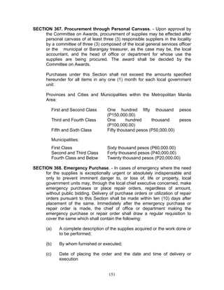 SECTION 367. Procurement through Personal Canvass. - Upon approval by
the Committee on Awards, procurement of supplies may be effected after
personal canvass of at least three (3) responsible suppliers in the locality
by a committee of three (3) composed of the local general services officer
or the municipal or Barangay treasurer, as the case may be, the local
accountant, and the head of office or department for whose use the
supplies are being procured. The award shall be decided by the
Committee on Awards.
Purchases under this Section shall not exceed the amounts specified
hereunder for all items in any one (1) month for each local government
unit:
Provinces and Cities and Municipalities within the Metropolitan Manila
Area:
First and Second Class One hundred fifty thousand pesos
(P150,000.00)
Third and Fourth Class One hundred thousand pesos
(P100,000.00)
Fifth and Sixth Class Fifty thousand pesos (P50,000.00)
Municipalities:
First Class Sixty thousand pesos (P60,000.00)
Second and Third Class Forty thousand pesos (P40,000.00)
Fourth Class and Below Twenty thousand pesos (P20,000.00)
SECTION 368. Emergency Purchase. - In cases of emergency where the need
for the supplies is exceptionally urgent or absolutely indispensable and
only to prevent imminent danger to, or loss of, life or property, local
government units may, through the local chief executive concerned, make
emergency purchases or place repair orders, regardless of amount,
without public bidding. Delivery of purchase orders or utilization of repair
orders pursuant to this Section shall be made within ten (10) days after
placement of the same. Immediately after the emergency purchase or
repair order is made, the chief of office or department making the
emergency purchase or repair order shall draw a regular requisition to
cover the same which shall contain the following:
(a) A complete description of the supplies acquired or the work done or
to be performed;
(b) By whom furnished or executed;
(c) Date of placing the order and the date and time of delivery or
execution
151
 
