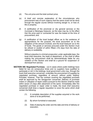 (d) The unit price and the total contract price;
(e) A brief and concise explanation of the circumstances why
procurement was of such urgency that the same could not be done
through the regular course without involving danger to, or loss of,
life or property;
(f) A certification of the provincial or city general services or the
municipal or Barangay treasurer, as the case may be, to the effect
that the price paid or contracted for was the lowest at the time of
procurement; and
(g) A certification of the local budget officer as to the existence of
appropriations for the purpose, the local accountant as to the
obligation of the amount involved, and the local treasurer as to the
of funds. The goods or services procured under this Section must
be utilized or availed of within fifteen (15) days from the date of
delivery or availability.
Without prejudice to criminal prosecution under applicable laws, the
local chief executive, the head of department, or the chief of office
making the procurement shall be administratively liable for any
violation of this Section and shall be a ground for suspension or
dismissal from service.
SECTION 369. Negotiated Purchase. - (a) In cases where public biddings have
failed for two (2) consecutive times and no suppliers have qualified to
participate or win in the biddings, local government units may, through the
local chief executive concerned, undertake the procurement of supplies by
negotiated purchase, regardless of amount, without public bidding:
Provided, however, That the contract covering the negotiated purchase
shall be approved by the Sanggunian concerned. Delivery of purchase
orders or utilization of repair orders pursuant to this Section shall be made
within seven (7) days after placement of the same. Immediately after the
negotiated purchase or repair order is made, the local chief executive
concerned shall draw a regular requisition to cover the same which shall
contain the following:
(1) A complete description of the supplies acquired or the work
done or to be performed;
(2) By whom furnished or executed;
(3) Date of placing the order and the date and time of delivery or
execution;
152
 