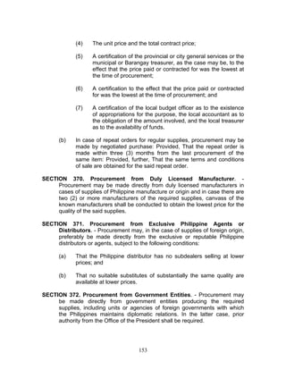 (4) The unit price and the total contract price;
(5) A certification of the provincial or city general services or the
municipal or Barangay treasurer, as the case may be, to the
effect that the price paid or contracted for was the lowest at
the time of procurement;
(6) A certification to the effect that the price paid or contracted
for was the lowest at the time of procurement; and
(7) A certification of the local budget officer as to the existence
of appropriations for the purpose, the local accountant as to
the obligation of the amount involved, and the local treasurer
as to the availability of funds.
(b) In case of repeat orders for regular supplies, procurement may be
made by negotiated purchase: Provided, That the repeat order is
made within three (3) months from the last procurement of the
same item: Provided, further, That the same terms and conditions
of sale are obtained for the said repeat order.
SECTION 370. Procurement from Duly Licensed Manufacturer. -
Procurement may be made directly from duly licensed manufacturers in
cases of supplies of Philippine manufacture or origin and in case there are
two (2) or more manufacturers of the required supplies, canvass of the
known manufacturers shall be conducted to obtain the lowest price for the
quality of the said supplies.
SECTION 371. Procurement from Exclusive Philippine Agents or
Distributors. - Procurement may, in the case of supplies of foreign origin,
preferably be made directly from the exclusive or reputable Philippine
distributors or agents, subject to the following conditions:
(a) That the Philippine distributor has no subdealers selling at lower
prices; and
(b) That no suitable substitutes of substantially the same quality are
available at lower prices.
SECTION 372. Procurement from Government Entities. - Procurement may
be made directly from government entities producing the required
supplies, including units or agencies of foreign governments with which
the Philippines maintains diplomatic relations. In the latter case, prior
authority from the Office of the President shall be required.
153
 