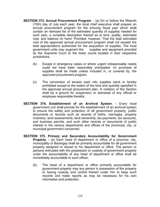 SECTION 373. Annual Procurement Program. - (a) On or before the fifteenth
(15th) day of July each year, the local chief executive shall prepare an
annual procurement program for the ensuing fiscal year which shall
contain an itemized list of the estimated quantity of supplies needed for
such year, a complete description thereof as to kind, quality, estimated
cost, and balance on hand: Provided, however, That the total estimated
cost of the approved annual procurement program shall not exceed the
total appropriations authorized for the acquisition of supplies. The local
government units may augment the supplies and equipment provided
by the Supreme Court to the lower courts located in their respective
jurisdictions.
(b) Except in emergency cases or where urgent indispensable needs
could not have been reasonably anticipated, no purchase of
supplies shall be made unless included in, or covered by, the
approved procurement program.
(c) The conversion of excess cash into supplies stock is hereby
prohibited except to the extent of the kind and quantity specified in
the approved annual procurement plan. A violation of this Section
shall be a ground for suspension or dismissal of any official or
employee responsible therefor.
SECTION 374. Establishment of an Archival System. - Every local
government unit shall provide for the establishment of an archival system
to ensure the safety and protection of all government property, public
documents or records such as records of births, marriages, property
inventory, land assessments, land ownership, tax payments, tax accounts,
and business permits, and such other records or documents of public
interest in the various departments and offices of the provincial, city, or
municipal government concerned.
SECTION 375. Primary and Secondary Accountability for Government
Property. - (a) Each head of department or office of a province, city,
municipality or Barangay shall be primarily accountable for all government
property assigned or issued to his department or office. The person or
persons entrusted with the possession or custody of government property
under the accountability of any head of department or office shall be
immediately accountable to such officer.
(b) The head of a department or office primarily accountable for
government property may any person in possession of the property
or having custody and control thereof under him to keep such
records and make reports as may be necessary for his own
information and protection.
154
 