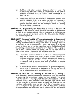 (c) Buildings and other physical structures shall be under the
accountability and responsibility of the provincial or city general
services officer or the municipal mayor or Punong Barangay, as the
case may be.
(d) Every officer primarily accountable for government property shall
keep a complete record of all properties under his charge and
render his accounts therefor semiannually to the provincial or city
general services officer or the municipal mayor or Punong
Barangay, as the case may be.
SECTION 376. Responsibility for Proper Use and Care of Government
Property. - The person in actual physical possession of government
property or entrusted with its custody and control shall be responsible for
its proper use and care and shall exercise due diligence in the utilization
and safekeeping thereof.
SECTION 377. Measure of Liability of Persons Accountable for Government
Property. - (a) The person immediately accountable for government
property shall be liable for its money value in case of the illegal, improper
or unauthorized use or misapplication thereof, by himself or any other
person for whose acts he may be responsible, and he shall be liable for all
loss, damage, or deterioration occasioned by negligence in the keeping or
use of such property unless it is proved that he has exercised due
diligence and care in the utilization and safekeeping thereof.
(b) Unless he registers his objection in writing, an accountable person
shall not be relieved from liability by reason of his having acted
under the direction of a superior officer in using property with which
he is chargeable; but the officer directing any illegal, unauthorized
or improper use of property shall first be required to answer
therefor.
(c) In cases of loss, damage, or deterioration of government property
arising from, or attributable to, negligence in security, the head of
the security agency shall be held liable therefor.
SECTION 378. Credit for Loss Occurring in Transit or Due to Casualty. -
When a loss of government property occurs while the same is in transit or
is caused by fire, theft, force majeure, or other casualty, the officer
accountable therefor or having custody thereof shall immediately notify the
provincial or city auditor concerned within thirty (30) days from the date
the loss occurred or for such longer period as the provincial, city or
municipal auditor, as the case may be, may in the particular case allow,
and he shall present his application for relief, with the available evidence
in support thereof. An officer who fails to comply with this requirement
155
 
