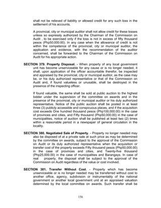 shall not be relieved of liability or allowed credit for any such loss in the
settlement of his accounts.
A provincial, city or municipal auditor shall not allow credit for these losses
unless so expressly authorized by the Chairman of the Commission on
Audit , to be exercised only if the loss is not in excess of fifty thousand
pesos (Php50,000.00). In any case when the allowance of credit is not
within the competence of the provincial, city or municipal auditor, the
application and evidence, with the recommendation of the auditor
concerned, shall be forwarded to the Chairman of the Commission on
Audit for his appropriate action.
SECTION 379. Property Disposal. - When property of any local government
unit has become unserviceable for any cause or is no longer needed, it
shall, upon application of the officer accountable therefor, be inspected
and appraised by the provincial, city or municipal auditor, as the case may
be, or his duly authorized representative or that of the Commission on
Audit and, if found valueless or unusable, shall be destroyed in the
presence of the inspecting officer.
If found valuable, the same shall be sold at public auction to the highest
bidder under the supervision of the committee on awards and in the
presence of the provincial, city or municipal auditor or his duly authorized
representative. Notice of the public auction shall be posted in at least
three (3) publicly accessible and conspicuous places, and if the acquisition
cost exceeds One hundred thousand pesos (Php100,000.00) in the case
of provinces and cities, and Fifty thousand (Php50,000.00) in the case of
municipalities, notice of auction shall be published at least two (2) times
within a reasonable period in a newspaper of general circulation in the
locality.
SECTION 380. Negotiated Sale of Property. - Property no longer needed may
also be disposed of at a private sale at such price as may be determined
by the committee on awards, subject to the approval of the Commission
on Audit or its duly authorized representative when the acquisition or
transfer cost of the property exceeds Fifty thousand pesos (Php50,000.00)
in the case of provinces and cities, and Twenty-five thousand
(Php25,000.00) in the case of municipalities and Barangays. In case of
real property, the disposal shall be subject to the approval of the
Commission on Audit regardless of the value or cost involved.
SECTION 381. Transfer Without Cost. - Property which has become
unserviceable or is no longer needed may be transferred without cost to
another office, agency, subdivision or instrumentality of the national
government or another local government unit at an appraised valuation
determined by the local committee on awards. Such transfer shall be
156
 