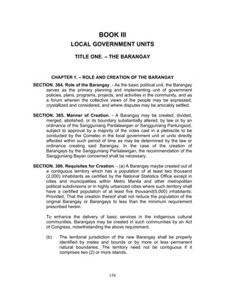 BOOK III
LOCAL GOVERNMENT UNITS
TITLE ONE. – THE BARANGAY
CHAPTER 1. – ROLE AND CREATION OF THE BARANGAY
SECTION. 384. Role of the Barangay. - As the basic political unit, the Barangay
serves as the primary planning and implementing unit of government
policies, plans, programs, projects, and activities in the community, and as
a forum wherein the collective views of the people may be expressed,
crystallized and considered, and where disputes may be amicably settled.
SECTION. 385. Manner of Creation. - A Barangay may be created, divided,
merged, abolished, or its boundary substantially altered, by law or by an
ordinance of the Sangguniang Panlalawigan or Sangguniang Panlungsod,
subject to approval by a majority of the votes cast in a plebiscite to be
conducted by the Comelec in the local government unit or units directly
affected within such period of time as may be determined by the law or
ordinance creating said Barangay. In the case of the creation of
Barangays by the Sangguniang Panlalawigan, the recommendation of the
Sangguniang Bayan concerned shall be necessary.
SECTION. 386. Requisites for Creation. - (a) A Barangay maybe created out of
a contiguous territory which has a population of at least two thousand
(2,000) inhabitants as certified by the National Statistics Office except in
cities and municipalities within Metro Manila and other metropolitan
political subdivisions or in highly urbanized cities where such territory shall
have a certified population of at least five thousand(5,000) inhabitants:
Provided, That the creation thereof shall not reduce the population of the
original Barangay or Barangays to less than the minimum requirement
prescribed herein.
To enhance the delivery of basic services in the indigenous cultural
communities, Barangays may be created in such communities by an Act
of Congress, notwithstanding the above requirement.
(b) The territorial jurisdiction of the new Barangay shall be properly
identified by metes and bounds or by more or less permanent
natural boundaries. The territory need not be contiguous if it
comprises two (2) or more islands.
158
 