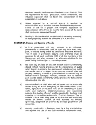 dominant bases for the future use of land resources: Provided, That
the requirements for food production, human settlements, and
industrial expansion shall be taken into consideration in the
preparation of such plans.
(d) Where approval by a national agency is required for
reclassification, such approval shall not be unreasonably withheld.
Failure to act on a proper and complete application for
reclassification within three (3) months from receipt of the same
shall be deemed as approval thereof.
(e) Nothing in this Section shall be construed as repealing, amending,
or modifying in any manner the provisions of R.A. No. 6657.
SECTION 21. Closure and Opening of Roads.
(a) A local government unit may, pursuant to an ordinance,
permanently or temporarily close or open any local road, alley,
park, or square falling within its jurisdiction: Provided, however,
That in case of permanent closure, such ordinance must be
approved by at least two-thirds (2/3) of all the members of the
Sanggunian, and when necessary, an adequate substitute for the
public facility that is subject to closure is provided.
(b) No such way or place or any part thereof shall be permanently
closed without making provisions for the maintenance of public
safety therein. A property thus permanently withdrawn from public
use may be used or conveyed for any purpose for which other real
property belonging to the local government unit concerned may be
lawfully used or conveyed: Provided, however, That no freedom
park shall be closed permanently without provision for its transfer or
relocation to a new site.
(c) Any national or local road, alley, park, or square may be temporarily
closed during an actual emergency, or fiesta celebrations, public
rallies, agricultural or industrial fairs, or an undertaking of public
works and highways, telecommunications, and waterworks
projects, the duration of which shall be specified by the local chief
executive concerned in a written order: Provided, however, That no
national or local road, alley, park, or square shall set temporarily
closed for athletic, cultural, or civic activities not officially
sponsored, recognized, or approved by the local government unit
concerned.
(d) Any city, municipality, or Barangay may, by a duly enacted close
and regulate the use of any local ordinance, temporarily street,
16
 