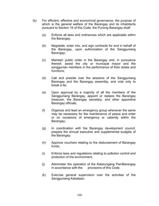 (b) For efficient, effective and economical governance, the purpose of
which is the general welfare of the Barangay and its inhabitants
pursuant to Section 16 of this Code, the Punong Barangay shall:
(a) Enforce all laws and ordinances which are applicable within
the Barangay;
(b) Negotiate, enter into, and sign contracts for and in behalf of
the Barangay, upon authorization of the Sangguniang
Barangay;
(c) Maintain public order in the Barangay and, in pursuance
thereof, assist the city or municipal mayor and the
sanggunian members in the performance of their duties and
functions;
(d) Call and preside over the sessions of the Sangguniang
Barangay and the Barangay assembly, and vote only to
break a tie;
(e) Upon approval by a majority of all the members of the
Sangguniang Barangay, appoint or replace the Barangay
treasurer, the Barangay secretary, and other appointive
Barangay officials;
(f) Organize and lead an emergency group whenever the same
may be necessary for the maintenance of peace and order
or on occasions of emergency or calamity within the
Barangay;
(g) In coordination with the Barangay development council,
prepare the annual executive and supplemental budgets of
the Barangay;
(h) Approve vouchers relating to the disbursement of Barangay
funds;
(i) Enforce laws and regulations relating to pollution control and
protection of the environment;
(j) Administer the operation of the Katarungang PamBarangay
in accordance with the provisions of this Code;
(k) Exercise general supervision over the activities of the
Sangguniang Kabataan;
160
 