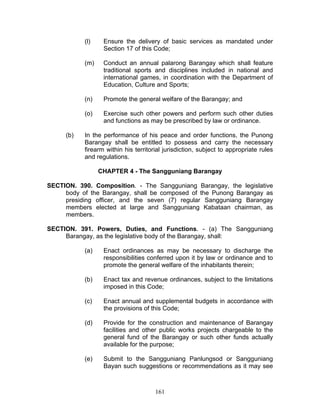 (l) Ensure the delivery of basic services as mandated under
Section 17 of this Code;
(m) Conduct an annual palarong Barangay which shall feature
traditional sports and disciplines included in national and
international games, in coordination with the Department of
Education, Culture and Sports;
(n) Promote the general welfare of the Barangay; and
(o) Exercise such other powers and perform such other duties
and functions as may be prescribed by law or ordinance.
(b) In the performance of his peace and order functions, the Punong
Barangay shall be entitled to possess and carry the necessary
firearm within his territorial jurisdiction, subject to appropriate rules
and regulations.
CHAPTER 4 - The Sangguniang Barangay
SECTION. 390. Composition. - The Sangguniang Barangay, the legislative
body of the Barangay, shall be composed of the Punong Barangay as
presiding officer, and the seven (7) regular Sangguniang Barangay
members elected at large and Sangguniang Kabataan chairman, as
members.
SECTION. 391. Powers, Duties, and Functions. - (a) The Sangguniang
Barangay, as the legislative body of the Barangay, shall:
(a) Enact ordinances as may be necessary to discharge the
responsibilities conferred upon it by law or ordinance and to
promote the general welfare of the inhabitants therein;
(b) Enact tax and revenue ordinances, subject to the limitations
imposed in this Code;
(c) Enact annual and supplemental budgets in accordance with
the provisions of this Code;
(d) Provide for the construction and maintenance of Barangay
facilities and other public works projects chargeable to the
general fund of the Barangay or such other funds actually
available for the purpose;
(e) Submit to the Sangguniang Panlungsod or Sangguniang
Bayan such suggestions or recommendations as it may see
161
 