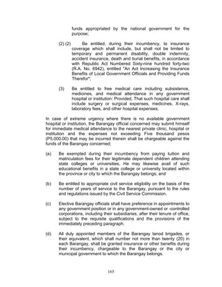 funds appropriated by the national government for the
purpose;
(2) (2) Be entitled, during their incumbency, to insurance
coverage which shall include, but shall not be limited to
temporary and permanent disability, double indemnity,
accident insurance, death and burial benefits, in accordance
with Republic Act Numbered Sixty-nine hundred forty-two
(R.A. No. 6942), entitled "An Act Increasing the Insurance
Benefits of Local Government Officials and Providing Funds
Therefor";
(3) Be entitled to free medical care including subsistence,
medicines, and medical attendance in any government
hospital or institution: Provided, That such hospital care shall
include surgery or surgical expenses, medicines, X-rays,
laboratory fees, and other hospital expenses;
In case of extreme urgency where there is no available government
hospital or institution, the Barangay official concerned may submit himself
for immediate medical attendance to the nearest private clinic, hospital or
institution and the expenses not exceeding Five thousand pesos
(P5,000.00) that may be incurred therein shall be chargeable against the
funds of the Barangay concerned;
(a) Be exempted during their incumbency from paying tuition and
matriculation fees for their legitimate dependent children attending
state colleges or universities. He may likewise avail of such
educational benefits in a state college or university located within
the province or city to which the Barangay belongs; and
(b) Be entitled to appropriate civil service eligibility on the basis of the
number of years of service to the Barangay, pursuant to the rules
and regulations issued by the Civil Service Commission.
(c) Elective Barangay officials shall have preference in appointments to
any government position or in any government-owned or -controlled
corporations, including their subsidiaries, after their tenure of office,
subject to the requisite qualifications and the provisions of the
immediately preceding paragraph.
(d) All duly appointed members of the Barangay tanod brigades, or
their equivalent, which shall number not more than twenty (20) in
each Barangay, shall be granted insurance or other benefits during
their incumbency, chargeable to the Barangay or the city or
municipal government to which the Barangay belongs.
165
 