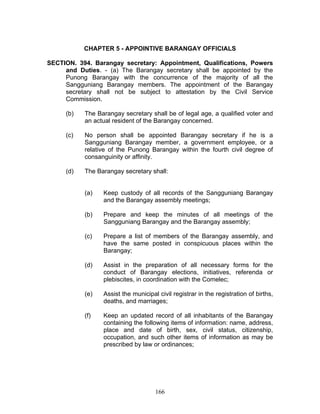 CHAPTER 5 - APPOINTIVE BARANGAY OFFICIALS
SECTION. 394. Barangay secretary: Appointment, Qualifications, Powers
and Duties. - (a) The Barangay secretary shall be appointed by the
Punong Barangay with the concurrence of the majority of all the
Sangguniang Barangay members. The appointment of the Barangay
secretary shall not be subject to attestation by the Civil Service
Commission.
(b) The Barangay secretary shall be of legal age, a qualified voter and
an actual resident of the Barangay concerned.
(c) No person shall be appointed Barangay secretary if he is a
Sangguniang Barangay member, a government employee, or a
relative of the Punong Barangay within the fourth civil degree of
consanguinity or affinity.
(d) The Barangay secretary shall:
(a) Keep custody of all records of the Sangguniang Barangay
and the Barangay assembly meetings;
(b) Prepare and keep the minutes of all meetings of the
Sangguniang Barangay and the Barangay assembly;
(c) Prepare a list of members of the Barangay assembly, and
have the same posted in conspicuous places within the
Barangay;
(d) Assist in the preparation of all necessary forms for the
conduct of Barangay elections, initiatives, referenda or
plebiscites, in coordination with the Comelec;
(e) Assist the municipal civil registrar in the registration of births,
deaths, and marriages;
(f) Keep an updated record of all inhabitants of the Barangay
containing the following items of information: name, address,
place and date of birth, sex, civil status, citizenship,
occupation, and such other items of information as may be
prescribed by law or ordinances;
166
 
