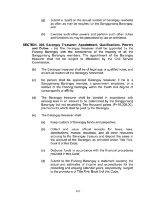 (g) Submit a report on the actual number of Barangay residents
as often as may be required by the Sangguniang Barangay;
and
(h) Exercise such other powers and perform such other duties
and functions as may be prescribed by law or ordinance.
SECTION. 395. Barangay Treasurer: Appointment, Qualifications, Powers
and Duties. - (a) The Barangay treasurer shall be appointed by the
Punong Barangay with the concurrence of the majority of all the
Sangguniang Barangay members. The appointment of the Barangay
treasurer shall not be subject to attestation by the Civil Service
Commission.
(b) The Barangay treasurer shall be of legal age, a qualified voter, and
an actual resident of the Barangay concerned.
(c) No person shall be appointed Barangay treasurer if he is a
Sangguniang Barangay member, a government employee, or a
relative of the Punong Barangay within the fourth civil degree of
consanguinity or affinity.
(d) The Barangay treasurer shall be bonded in accordance with
existing laws in an amount to be determined by the Sangguniang
Barangay but not exceeding Ten thousand pesos (P=10,000.00),
premiums for which shall be paid by the Barangay.
(e) The Barangay treasurer shall:
(a) Keep custody of Barangay funds and properties;
(b) Collect and issue official receipts for taxes, fees,
contributions, monies, materials, and all other resources
accruing to the Barangay treasury and deposit the same in
the account of the Barangay as provided under Title Five,
Book II of this Code;
(c) Disburse funds in accordance with the financial procedures
provided in this Code;
(d) Submit to the Punong Barangay a statement covering the
actual and estimates of income and expenditures for the
preceding and ensuing calendar years, respectively, subject
to the provisions of Title Five, Book II of this Code;
167
 