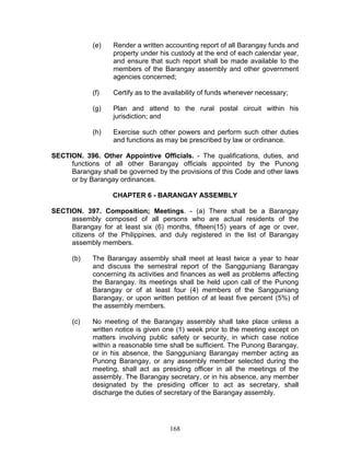 (e) Render a written accounting report of all Barangay funds and
property under his custody at the end of each calendar year,
and ensure that such report shall be made available to the
members of the Barangay assembly and other government
agencies concerned;
(f) Certify as to the availability of funds whenever necessary;
(g) Plan and attend to the rural postal circuit within his
jurisdiction; and
(h) Exercise such other powers and perform such other duties
and functions as may be prescribed by law or ordinance.
SECTION. 396. Other Appointive Officials. - The qualifications, duties, and
functions of all other Barangay officials appointed by the Punong
Barangay shall be governed by the provisions of this Code and other laws
or by Barangay ordinances.
CHAPTER 6 - BARANGAY ASSEMBLY
SECTION. 397. Composition; Meetings. - (a) There shall be a Barangay
assembly composed of all persons who are actual residents of the
Barangay for at least six (6) months, fifteen(15) years of age or over,
citizens of the Philippines, and duly registered in the list of Barangay
assembly members.
(b) The Barangay assembly shall meet at least twice a year to hear
and discuss the semestral report of the Sangguniang Barangay
concerning its activities and finances as well as problems affecting
the Barangay. Its meetings shall be held upon call of the Punong
Barangay or of at least four (4) members of the Sangguniang
Barangay, or upon written petition of at least five percent (5%) of
the assembly members.
(c) No meeting of the Barangay assembly shall take place unless a
written notice is given one (1) week prior to the meeting except on
matters involving public safety or security, in which case notice
within a reasonable time shall be sufficient. The Punong Barangay,
or in his absence, the Sangguniang Barangay member acting as
Punong Barangay, or any assembly member selected during the
meeting, shall act as presiding officer in all the meetings of the
assembly. The Barangay secretary, or in his absence, any member
designated by the presiding officer to act as secretary, shall
discharge the duties of secretary of the Barangay assembly.
168
 