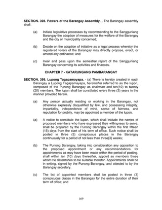 SECTION. 398. Powers of the Barangay Assembly. - The Barangay assembly
shall:
(a) Initiate legislative processes by recommending to the Sangguniang
Barangay the adoption of measures for the welfare of the Barangay
and the city or municipality concerned;
(b) Decide on the adoption of initiative as a legal process whereby the
registered voters of the Barangay may directly propose, enact, or
amend any ordinance; and
(c) Hear and pass upon the semestral report of the Sangguniang
Barangay concerning its activities and finances.
CHAPTER 7 - KATARUNGANG PAMBARANGAY
SECTION. 399. Lupong Tagapamayapa. - (a) There is hereby created in each
Barangay a Lupong Tagapamayapa, hereinafter referred to as the lupon,
composed of the Punong Barangay as chairman and ten(10) to twenty
(20) members. The lupon shall be constituted every three (3) years in the
manner provided herein.
(a) Any person actually residing or working in the Barangay, not
otherwise expressly disqualified by law, and possessing integrity,
impartiality, independence of mind, sense of fairness, and
reputation for probity, may be appointed a member of the lupon.
(a) A notice to constitute the lupon, which shall include the names of
proposed members who have expressed their willingness to serve,
shall be prepared by the Punong Barangay within the first fifteen
(15) days from the start of his term of office. Such notice shall be
posted in three (3) conspicuous places in the Barangay
continuously for a period of not less than three(3) weeks;
(b) The Punong Barangay, taking into consideration any opposition to
the proposed appointment or any recommendations for
appointments as may have been made within the period of posting,
shall within ten (10) days thereafter, appoint as members those
whom he determines to be suitable therefor. Appointments shall be
in writing, signed by the Punong Barangay, and attested to by the
Barangay secretary.
(c) The list of appointed members shall be posted in three (3)
conspicuous places in the Barangay for the entire duration of their
term of office; and
169
 