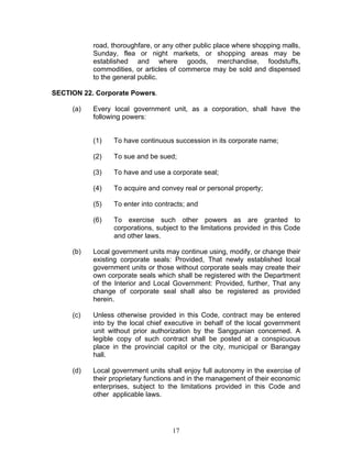 road, thoroughfare, or any other public place where shopping malls,
Sunday, flea or night markets, or shopping areas may be
established and where goods, merchandise, foodstuffs,
commodities, or articles of commerce may be sold and dispensed
to the general public.
SECTION 22. Corporate Powers.
(a) Every local government unit, as a corporation, shall have the
following powers:
(1) To have continuous succession in its corporate name;
(2) To sue and be sued;
(3) To have and use a corporate seal;
(4) To acquire and convey real or personal property;
(5) To enter into contracts; and
(6) To exercise such other powers as are granted to
corporations, subject to the limitations provided in this Code
and other laws.
(b) Local government units may continue using, modify, or change their
existing corporate seals: Provided, That newly established local
government units or those without corporate seals may create their
own corporate seals which shall be registered with the Department
of the Interior and Local Government: Provided, further, That any
change of corporate seal shall also be registered as provided
herein.
(c) Unless otherwise provided in this Code, contract may be entered
into by the local chief executive in behalf of the local government
unit without prior authorization by the Sanggunian concerned. A
legible copy of such contract shall be posted at a conspicuous
place in the provincial capitol or the city, municipal or Barangay
hall.
(d) Local government units shall enjoy full autonomy in the exercise of
their proprietary functions and in the management of their economic
enterprises, subject to the limitations provided in this Code and
other applicable laws.
17
 