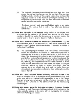 (b) The three (3) members constituting the pangkat shall elect from
among themselves the chairman and the secretary. The secretary
shall prepare the minutes of the pangkat proceedings and submit a
copy duly attested to by the chairman to the lupon secretary and to
the proper city or municipal court. He shall issue and cause to be
served notices to the parties concerned.
The lupon secretary shall issue certified true copies of any public
record in his custody that is not by law otherwise declared
confidential.
SECTION. 405. Vacancies in the Pangkat. - Any vacancy in the pangkat shall
be chosen by the parties to the dispute from among the other lupon
members. Should the parties fail to agree on a common choice, the
vacancy shall be filled by lot to be drawn by the lupon chairman.
SECTION. 406. Character of Office and Service of Lupon Members. -(a) The
lupon members, while in the performance of their official duties or on the
occasion thereof, shall be deemed as persons in authority, as defined in
the Revised Penal Code.
(b) The lupon or pangkat members shall serve without compensation,
except as provided for in Section 393 and without prejudice to
incentives as provided for in this Section and in Book IV of this
Code. The Department of the Interior and Local Government shall
provide for a system of granting economic or other incentives to the
lupon or pangkat members who adequately demonstrate the ability
to judiciously and expeditiously resolve cases referred to them.
While in the performance of their duties, the lupon or pangkat
members, whether in public or private employment, shall be
deemed to be on official time, and shall not suffer from any
diminution in compensation or allowance from said employment by
reason thereof.
SECTION. 407. Legal Advice on Matters Involving Questions of Law. - The
provincial, city legal officer or prosecutor or the municipal legal officer shall
render legal advice on matters involving questions of law to the Punong
Barangay or any lupon or pangkat member whenever necessary in the
exercise of his functions in the administration of the katarungang
pamBarangay.
SECTION. 408. Subject Matter for Amicable Settlement; Exception Thereto.
- The lupon of each Barangay shall have authority to bring together the
parties actually residing in the same city or municipality for amicable
settlement of all disputes except:
171
 