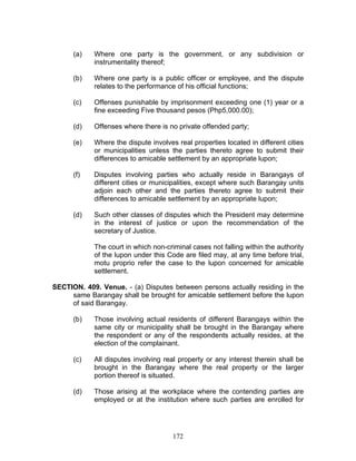 (a) Where one party is the government, or any subdivision or
instrumentality thereof;
(b) Where one party is a public officer or employee, and the dispute
relates to the performance of his official functions;
(c) Offenses punishable by imprisonment exceeding one (1) year or a
fine exceeding Five thousand pesos (Php5,000.00);
(d) Offenses where there is no private offended party;
(e) Where the dispute involves real properties located in different cities
or municipalities unless the parties thereto agree to submit their
differences to amicable settlement by an appropriate lupon;
(f) Disputes involving parties who actually reside in Barangays of
different cities or municipalities, except where such Barangay units
adjoin each other and the parties thereto agree to submit their
differences to amicable settlement by an appropriate lupon;
(d) Such other classes of disputes which the President may determine
in the interest of justice or upon the recommendation of the
secretary of Justice.
The court in which non-criminal cases not falling within the authority
of the lupon under this Code are filed may, at any time before trial,
motu proprio refer the case to the lupon concerned for amicable
settlement.
SECTION. 409. Venue. - (a) Disputes between persons actually residing in the
same Barangay shall be brought for amicable settlement before the lupon
of said Barangay.
(b) Those involving actual residents of different Barangays within the
same city or municipality shall be brought in the Barangay where
the respondent or any of the respondents actually resides, at the
election of the complainant.
(c) All disputes involving real property or any interest therein shall be
brought in the Barangay where the real property or the larger
portion thereof is situated.
(d) Those arising at the workplace where the contending parties are
employed or at the institution where such parties are enrolled for
172
 