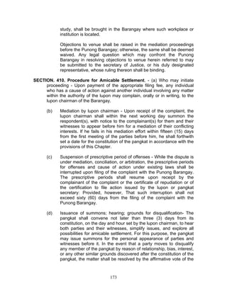 study, shall be brought in the Barangay where such workplace or
institution is located.
Objections to venue shall be raised in the mediation proceedings
before the Punong Barangay; otherwise, the same shall be deemed
waived. Any legal question which may confront the Punong
Barangay in resolving objections to venue herein referred to may
be submitted to the secretary of Justice, or his duly designated
representative, whose ruling thereon shall be binding.
SECTION. 410. Procedure for Amicable Settlement. - (a) Who may initiate
proceeding - Upon payment of the appropriate filing fee, any individual
who has a cause of action against another individual involving any matter
within the authority of the lupon may complain, orally or in writing, to the
lupon chairman of the Barangay.
(b) Mediation by lupon chairman - Upon receipt of the complaint, the
lupon chairman shall within the next working day summon the
respondent(s), with notice to the complainant(s) for them and their
witnesses to appear before him for a mediation of their conflicting
interests. If he fails in his mediation effort within fifteen (15) days
from the first meeting of the parties before him, he shall forthwith
set a date for the constitution of the pangkat in accordance with the
provisions of this Chapter.
(c) Suspension of prescriptive period of offenses - While the dispute is
under mediation, conciliation, or arbitration, the prescriptive periods
for offenses and cause of action under existing laws shall be
interrupted upon filing of the complaint with the Punong Barangay.
The prescriptive periods shall resume upon receipt by the
complainant of the complaint or the certificate of repudiation or of
the certification to file action issued by the lupon or pangkat
secretary: Provided, however, That such interruption shall not
exceed sixty (60) days from the filing of the complaint with the
Punong Barangay.
(d) Issuance of summons; hearing; grounds for disqualification- The
pangkat shall convene not later than three (3) days from its
constitution, on the day and hour set by the lupon chairman, to hear
both parties and their witnesses, simplify issues, and explore all
possibilities for amicable settlement. For this purpose, the pangkat
may issue summons for the personal appearance of parties and
witnesses before it. In the event that a party moves to disqualify
any member of the pangkat by reason of relationship, bias, interest,
or any other similar grounds discovered after the constitution of the
pangkat, the matter shall be resolved by the affirmative vote of the
173
 
