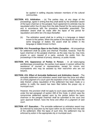 be applied in settling disputes between members of the cultural
communities.
SECTION. 413. Arbitration. - (a) The parties may, at any stage of the
proceedings, agree in writing that they shall abide by the arbitration award
of the lupon chairman or the pangkat. Such agreement to arbitrate may be
repudiated within five (5) days from the date thereof for the same grounds
and in accordance with the procedure hereinafter prescribed. The
arbitration award shall be made after the lapse of the period for
repudiation and within ten (10) days thereafter.
(b) The arbitration award shall be in writing in a language or dialect
known to the parties. When the parties to the dispute do not use the
same language or dialect, the award shall be written in the
language or dialect known to them.
SECTION. 414. Proceedings Open to the Public; Exception. - All proceedings
for settlement shall be public and informal: Provided, however, That the
lupon chairman or the pangkat chairman, as the case may be, may motu
proprio or upon request of a party, exclude the public from the
proceedings in the interest of privacy, decency, or public morals.
SECTION. 415. Appearance of Parties in Person. - In all katarungang
pamBarangay proceedings, the parties must appear in person without the
assistance of counsel or representative, except for minors and
incompetents who may be assisted by their next-of-kin who are not
lawyers.
SECTION. 416. Effect of Amicable Settlement and Arbitration Award. - The
amicable settlement and arbitration award shall have the force and effect
of a final judgment of a court upon the expiration of ten (10) days from the
date thereof, unless repudiation of the settlement has been made or a
petition to nullify the award has been filed before the proper city or
municipal court.
However, this provision shall not apply to court cases settled by the lupon
under the last paragraph of section 408 of this Code, in which case the
compromise settlement agreed upon by the parties before the lupon
chairman or the pangkat chairman shall be submitted to the court and
upon approval thereof, have the force and effect of a judgment of said
court.
SECTION. 417. Execution. - The amicable settlement or arbitration award may
be enforced by execution by the lupon within six (6) months from the date
of the settlement. After the lapse of such time, the settlement may be
enforced by action in the appropriate city or municipal court.
175
 